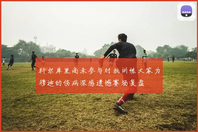 科尔库里尚未参与对抗训练大家为穆迪的伤病深感遗憾赛场复盘