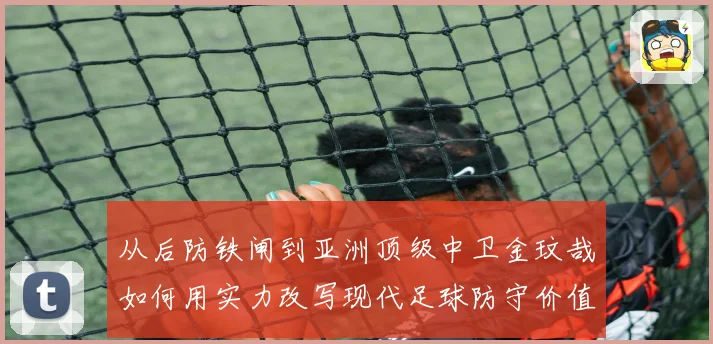 从后防铁闸到亚洲顶级中卫金玟哉如何用实力改写现代足球防守价值