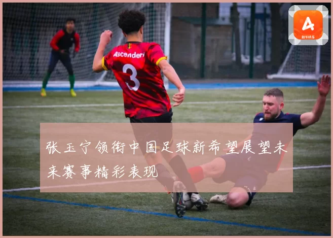 张玉宁领衔中国足球新希望展望未来赛事精彩表现