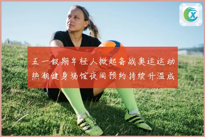 五一假期年轻人掀起备战奥运运动热潮健身场馆夜间预约持续升温成长观察