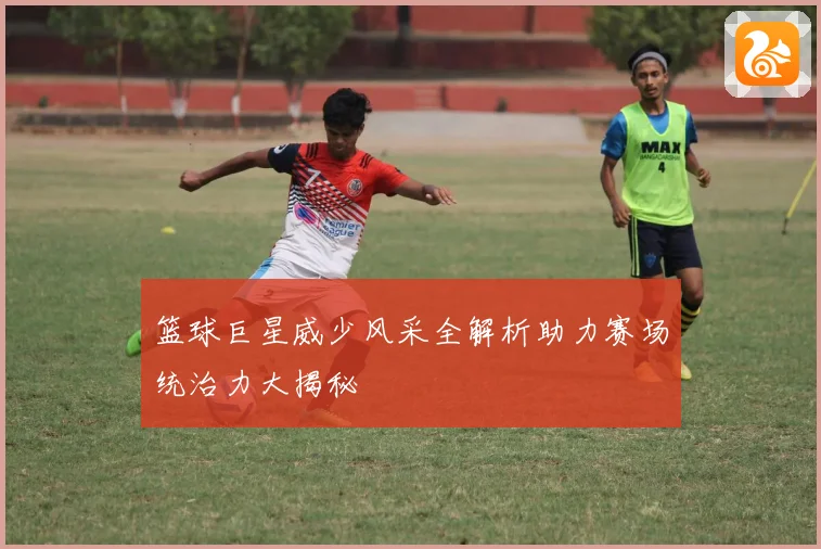 篮球巨星威少风采全解析助力赛场统治力大揭秘