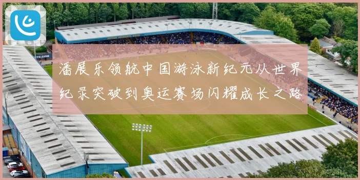 潘展乐领航中国游泳新纪元从世界纪录突破到奥运赛场闪耀成长之路解析