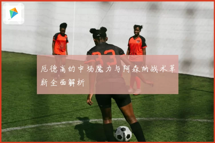 厄德高的中场魔力与阿森纳战术革新全面解析