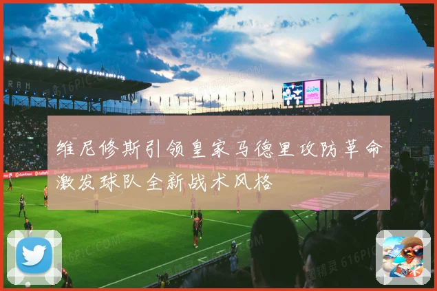 维尼修斯引领皇家马德里攻防革命激发球队全新战术风格