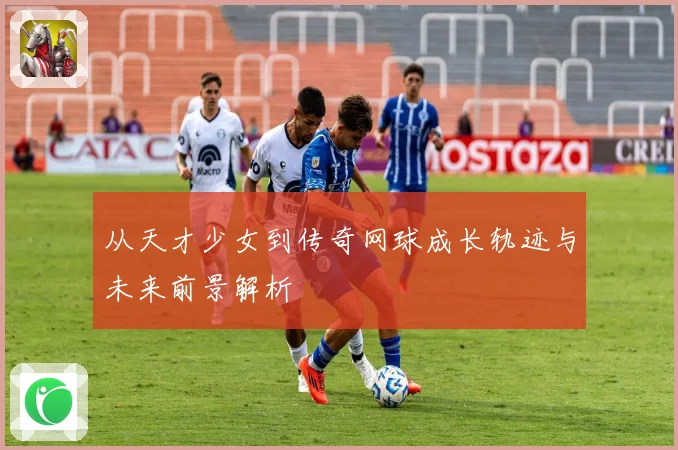 从天才少女到传奇网球成长轨迹与未来前景解析