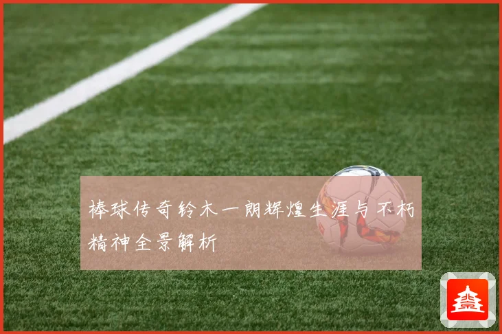 棒球传奇铃木一朗辉煌生涯与不朽精神全景解析