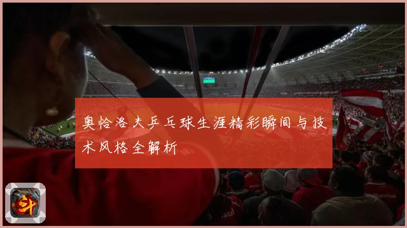 奥恰洛夫乒乓球生涯精彩瞬间与技术风格全解析