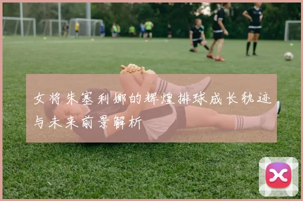 女将朱塞利娜的辉煌排球成长轨迹与未来前景解析