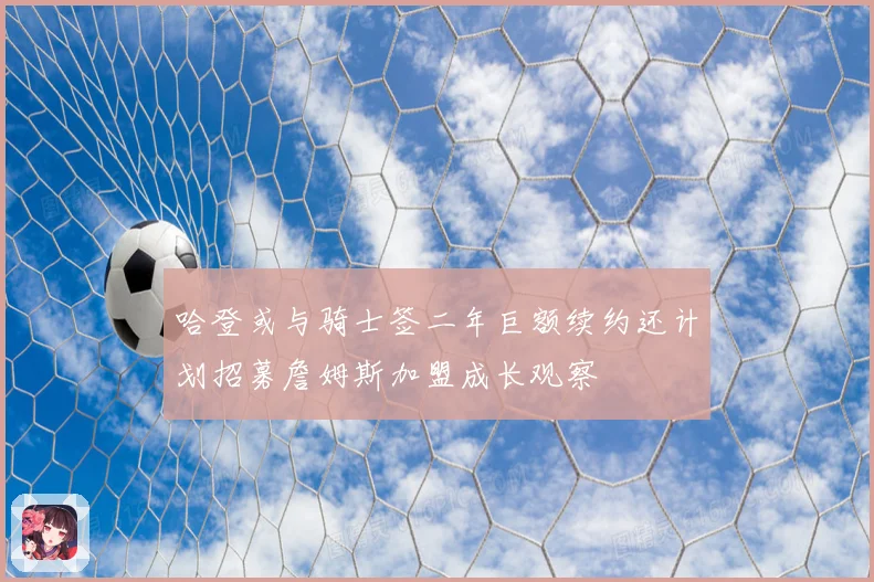 哈登或与骑士签二年巨额续约还计划招募詹姆斯加盟成长观察