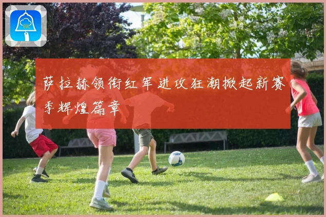 萨拉赫领衔红军进攻狂潮掀起新赛季辉煌篇章