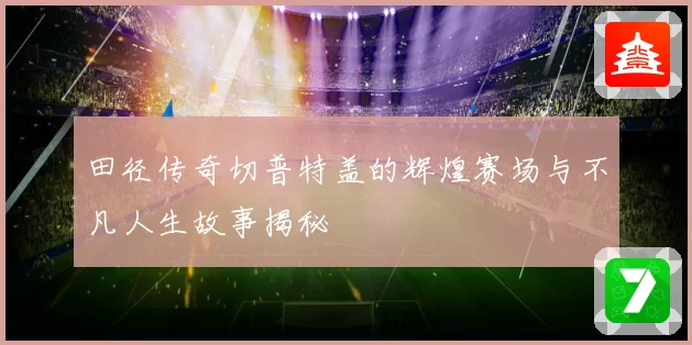 田径传奇切普特盖的辉煌赛场与不凡人生故事揭秘