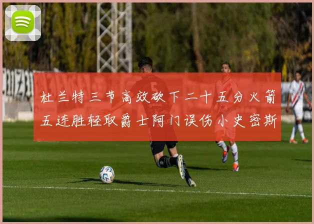 杜兰特三节高效砍下二十五分火箭五连胜轻取爵士阿门误伤小史密斯赛场复盘