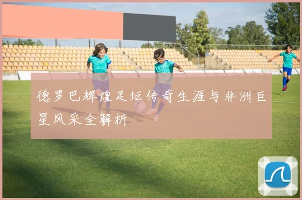 德罗巴辉煌足坛传奇生涯与非洲巨星风采全解析