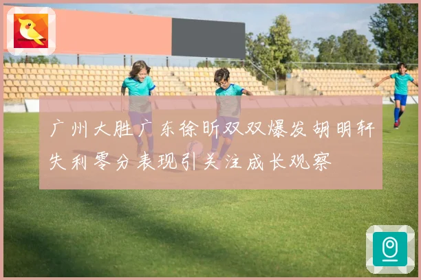 广州大胜广东徐昕双双爆发胡明轩失利零分表现引关注成长观察