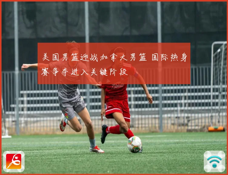 美国男篮迎战加拿大男篮 国际热身赛争夺进入关键阶段