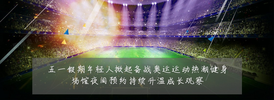 五一假期年轻人掀起备战奥运运动热潮健身场馆夜间预约持续升温成长观察