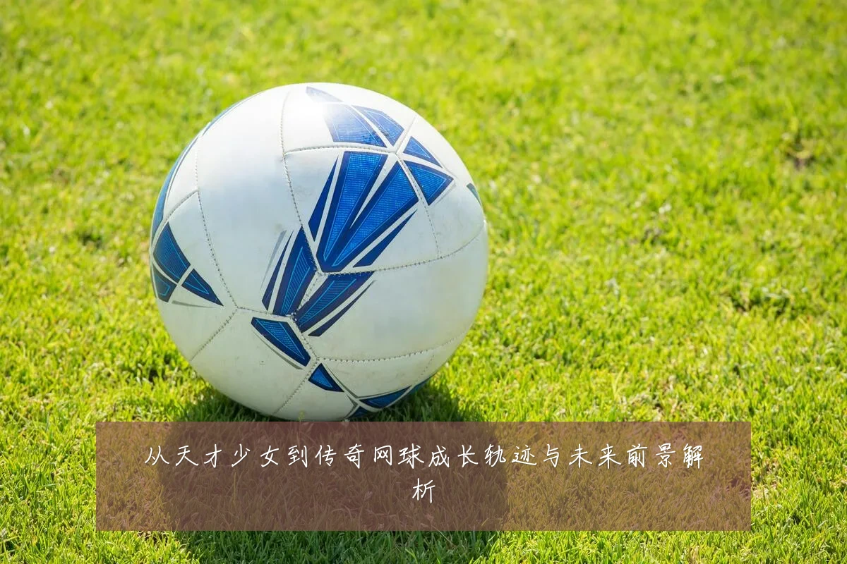 从天才少女到传奇网球成长轨迹与未来前景解析