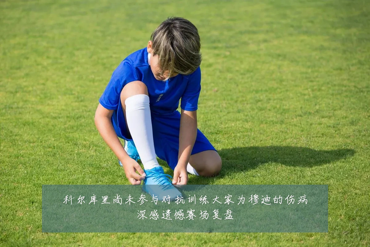 科尔库里尚未参与对抗训练大家为穆迪的伤病深感遗憾赛场复盘