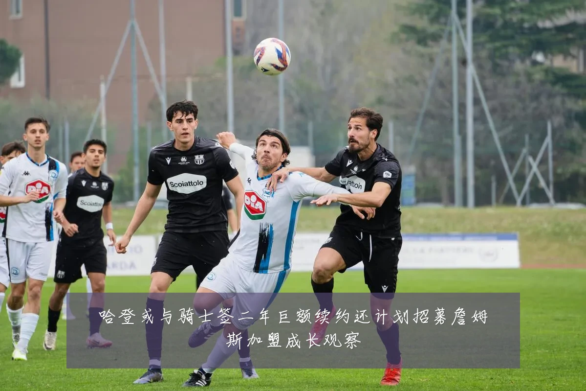 哈登或与骑士签二年巨额续约还计划招募詹姆斯加盟成长观察
